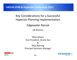 UKOUG EPM & Hyperion Conference 2011


       Key Considerations for a Successful
       Hyperion Planning Implementation
                Edgewater Ranzal
                      UK Division


                      Mike Killeen
               Vice President, Oracle Ace
                            &
                      Mija Deering
              Principal Solutions Manager

                       Slide 1
 