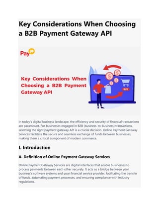 Key Considerations When Choosing
a B2B Payment Gateway API
In today's digital business landscape, the efficiency and security of financial transactions
are paramount. For businesses engaged in B2B (business-to-business) transactions,
selecting the right payment gateway API is a crucial decision. Online Payment Gateway
Services facilitate the secure and seamless exchange of funds between businesses,
making them a critical component of modern commerce.
I. Introduction
A. Definition of Online Payment Gateway Services
Online Payment Gateway Services are digital interfaces that enable businesses to
process payments between each other securely. It acts as a bridge between your
business's software systems and your financial service provider, facilitating the transfer
of funds, automating payment processes, and ensuring compliance with industry
regulations.
 