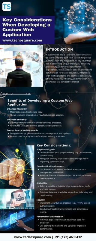 Key Considerations
When Developing a
Custom Web
Application
www.techosquare.com
INTRODUCTION
A custom web app is tailored to specific business
or user needs, and built from scratch for precise
customization and integration. Its key advantage
lies in addressing unique challenges, enhancing
productivity, and improving customer
experiences. These apps are scalable and require
collaboration for quality assurance, integration
with existing systems, and seamless connectivity,
offering flexibility, efficiency, and innovation for
businesses in a competitive market.
Benefits of Developing a Custom Web
Application:
Enhanced Flexibility
Modifications and scaling are easy.
Allows seamless integration of new features and updates.
Enhanced Efficiency
Optimized for performance and streamlined processes.
Automates tasks and delivers personalized experiences.
Greater Control and Ownership
Complete control over customization, management, and updates.
Ensures data security and conformity to industry standards.
Key Considerations:
Purpose and goals
Define the web app's purpose clearly (e.g., e-commerce,
collaboration).
Recognize primary objectives like increasing sales or
improving communication.
Functionality Requirements
List features such as user authentication, content
management, and search.
Prioritize features based on importance and impact on
user experience.
Scalability
Select a scalable architecture for increased user traffic
and data volume.
Consider database scalability, server load balancing, and
cloud hosting.
Security
Implement security best practices (e.g., HTTPS, strong
authentication).
Conduct vulnerability assessments and penetration
testing.
Performance Optimization
Minimize page load times and optimize code for
efficiency.
Use caching mechanisms and CDNs for improved
performance.
www.techosquare.com | +91 (172) 4639432
 