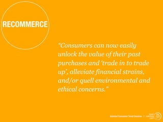 RECOMMERCE

             “Consumers can now easily
             unlock the value of their past
             purchases and ‘trade in to trade
             up’, alleviate financial strains,
             and/or quell environmental and
             ethical concerns.”


                                                                    trend
                               Istanbul Consumer Trend Seminar | watching
                                                                     .com
 