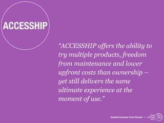 ACCESSHIP
            “ACCESSHIP offers the ability to
            try multiple products, freedom
            from maintenance and lower
            upfront costs than ownership –
            yet still delivers the same
            ultimate experience at the
            moment of use.”

                                                                  trend
                             Istanbul Consumer Trend Seminar | watching
                                                                   .com
 