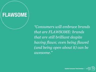 FLAWSOME

           “Consumers will embrace brands
           that are FLAWSOME: brands
           that are still brilliant despite
           having flaws; even being flawed
           (and being open about it) can be
           awesome.”


                                                                 trend
                            Istanbul Consumer Trend Seminar | watching
                                                                  .com
 