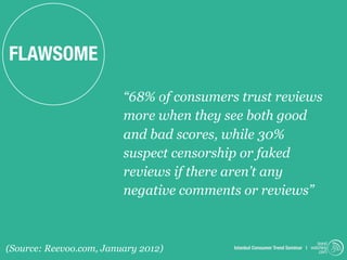 FLAWSOME

                         “68% of consumers trust reviews
                         more when they see both good
                         and bad scores, while 30%
                         suspect censorship or faked
                         reviews if there aren’t any
                         negative comments or reviews”


                                                                               trend
(Source: Reevoo.com, January 2012)        Istanbul Consumer Trend Seminar | watching
                                                                                .com
 