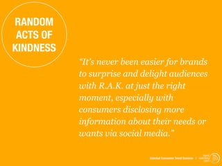 RANDOM
 ACTS OF
KINDNESS
           “It's never been easier for brands
           to surprise and delight audiences
           with R.A.K. at just the right
           moment, especially with
           consumers disclosing more
           information about their needs or
           wants via social media.”

                                                                  trend
                             Istanbul Consumer Trend Seminar | watching
                                                                   .com
 