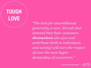 TOUGH
 LOVE
        “The time for unconditional
        generosity is over. Brands that
        demand that their customers
        themselves also give and
        contribute (both to individuals
        and society) will earn the respect
        of even the most hyper-
        demanding of consumers.”
                                                               trend
                          Istanbul Consumer Trend Seminar | watching
                                                                .com
 