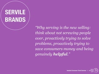 SERVILE
BRANDS
          “Why serving is the new selling:
          think about not screwing people
          over, proactively trying to solve
          problems, proactively trying to
          save consumers money and being
          genuinely helpful.”


                                                                trend
                           Istanbul Consumer Trend Seminar | watching
                                                                 .com
 
