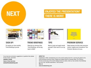 ENJOYED THE PRESENTATION?
      NEXT                                                                        THERE IS MORE!




     SIGN UP!                                   TREND BRIEFINGS                         TIPS                                    PREMIUM SERVICE
    To receive our free monthly                  Read all our previous free             Want to track and apply trends          Need access to all the vital consumer
    Trend Brieﬁngs by email                      Trend Brieﬁngs, all the way            yourself? Click here for our top        trends, insights and innovations? Our
                                                 back to 2002!                          tips.                                   Premium Service is for you.




If you have any comments, suggestions or questions then please       ABOUT US
do let us know. Just email:                                          Established in 2002, trendwatching.com is the world’s leading trend ﬁrm, scanning the globe for the
ANDREA THORN                                                         most promising consumer trends, insights and related hands-on business ideas. Our Premium
Head of Client Services                                              Service counts many of the world’s leading brands as clients, while our free monthly Trend Brieﬁngs
andrea@trendwatching.com                                             go out to over 160,000 subscribers in 180 countries.
                                                                     More at
                                                                     www.trendwatching.com
 