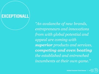 EXCEPTIONALL
               “An avalanche of new brands,
               entrepreneurs and innovations
               from with global potential and
               appeal are coming with
               superior products and services,
               competing and even beating
               the established and entrenched
               incumbents at their own game.”
                                                                     trend
                                Istanbul Consumer Trend Seminar | watching
                                                                      .com
 