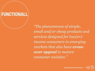 FUNCTIONALL

              “The phenomenon of simple,
              small and/or cheap products and
              services designed for low(er)-
              income consumers in emerging
              markets that also have cross-
              over appeal in mature
              consumer societies.”

                                                                   trend
                              Istanbul Consumer Trend Seminar | watching
                                                                    .com
 