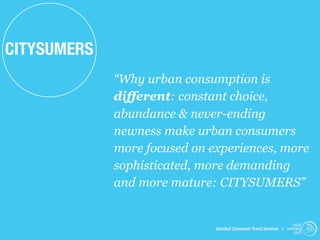 CITYSUMERS
             “Why urban consumption is
             different: constant choice,
             abundance & never-ending
             newness make urban consumers
             more focused on experiences, more
             sophisticated, more demanding
             and more mature: CITYSUMERS”


                                                                   trend
                              Istanbul Consumer Trend Seminar | watching
                                                                    .com
 