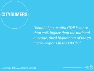 CITYSUMERS

                        “Istanbul per capita GDP is more
                        than 70% higher than the national
                        average, third highest out of the 78
                        metro-regions in the OECD.”




                                                                               trend
(Source: OECD, March 2008)                Istanbul Consumer Trend Seminar | watching
                                                                                .com
 