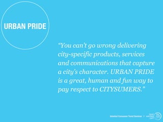 URBAN PRIDE

              “You can’t go wrong delivering
              city-specific products, services
              and communications that capture
              a city’s character. URBAN PRIDE
              is a great, human and fun way to
              pay respect to CITYSUMERS.”


                                                                    trend
                               Istanbul Consumer Trend Seminar | watching
                                                                     .com
 