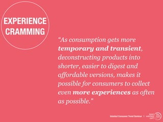 EXPERIENCE
CRAMMING
             “As consumption gets more
             temporary and transient,
             deconstructing products into
             shorter, easier to digest and
             affordable versions, makes it
             possible for consumers to collect
             even more experiences as often
             as possible.”
                                                                   trend
                              Istanbul Consumer Trend Seminar | watching
                                                                    .com
 