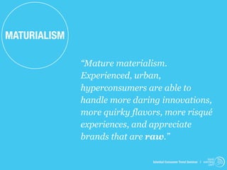 MATURIALISM

              “Mature materialism.
              Experienced, urban,
              hyperconsumers are able to
              handle more daring innovations,
              more quirky flavors, more risqué
              experiences, and appreciate
              brands that are raw.”

                                                                    trend
                               Istanbul Consumer Trend Seminar | watching
                                                                     .com
 