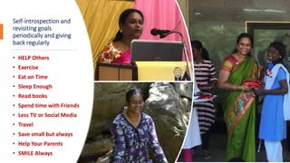 Self-introspection and
revisiting goals
periodically and giving
back regularly
• HELP Others
• Exercise
• Eat on Time
• Sleep Enough
• Read books
• Spend time with Friends
• Less TV or Social Media
• Travel
• Save small but always
• Help Your Parents
• SMILE Always