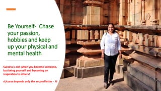 Be Yourself- Chase
your passion,
hobbies and keep
up your physical and
mental health
Success is not when you become someone,
but being yourself and becoming an
inspiration to others!
sUccess depends only the second letter - U