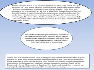 Within the horror genre there are six key conventions/expectations. All of these six key elements make up the
typical horror film. One of the main conventions is the setting; this sets the scene for the majority or the film.
The setting is incredibly important for a horror film and is likely to be set within a village, rural or small
community, the idea of these settings is so it will create an isolated feeling throughout the society. Many horror
films will be set during the night, where the darkness creates an important setting for a murder or taunt. One
main key feature within the setting is the location the protagonist is living at; where most action during the
movie will happen. Most movies will base their films around a haunted house, a manor where someone died or
a home which has been left and vandalised for years, this allows for the idea of ghosts, evil spirits and secrets
to be held within the home.

Technical codes are an important convention used in the horror genre. Many films such as Halloween will have an opening
scene using a POV shot, mostly in horror films shown using handheld cameras to create a shaky, anxious and questioning
effect as we are unable to identify the person behind the camera. Technical codes throughout the horror genre also include
sounds within the film; footsteps and heavy breathing are often used to create a tense atmosphere. Diegetic and Non –
Diegetic sounds will create different emotions for the audience, if non diegetic sounds are used where we are able to hear
something such as a heartbeat in the scene we may feel the nerves the victim is experiencing.

 