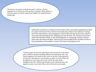 The last key convention in the horror genre is themes, which is
important as it will base the film, giving it a purpose. Many themes in
the horror genre are binary oppositions, hidden evil, haunted houses
and the past.

Another key convention is narrative structure where classic and realistic Hollywood narratives
are used in most horror films, this form of narrative was a theory from Todorov’s. During a
horror film there will be a main protagonist, in horror films this may be the victim, where in
most cases will end being the her; being the only one left alive. The narratve structure for a
slasher film will often involve an evil child killing when at a young age creating a tramatic
event, later returning to kill again. Theorist Levi’s strauss looked at the narrative in terms of
binary oppositions, for example In a horror films there may be good vs evil.

Character types are also key expectations and conventions in the horror
genre, different characters holding different roles during the film. The
main protagonist will mostly be the victim or the hero; often played by
an innocent, educated girl. A serial killer or hunter in a horror film will
be apparent in every horry film as this will be the main threat
throughout the film. Children and friends are also characters that will
appear in nearly every horror film as this will involve more deaths.

 