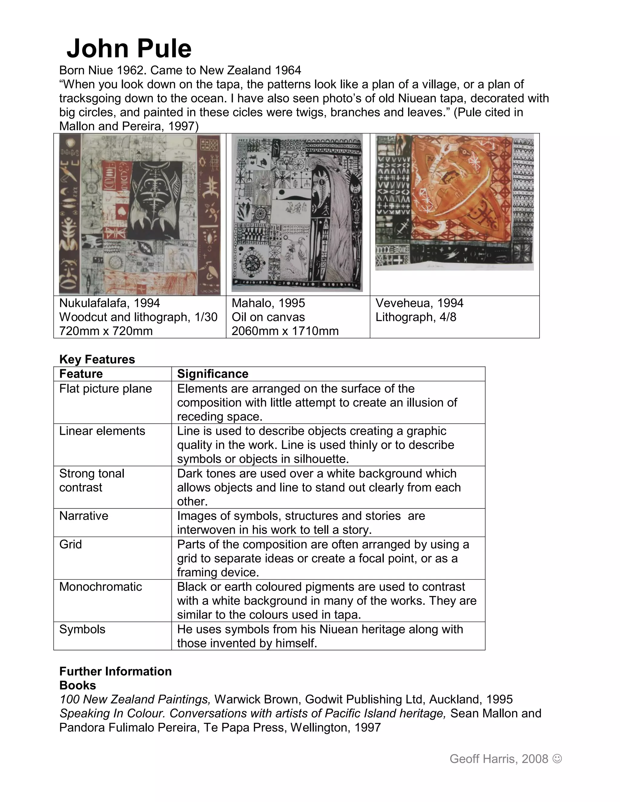 John Pule
Born Niue 1962. Came to New Zealand 1964
“When you look down on the tapa, the patterns look like a plan of a village, or a plan of
tracksgoing down to the ocean. I have also seen photo’s of old Niuean tapa, decorated with
big circles, and painted in these cicles were twigs, branches and leaves.” (Pule cited in
Mallon and Pereira, 1997)




Nukulafalafa, 1994              Mahalo, 1995               Veveheua, 1994
Woodcut and lithograph, 1/30    Oil on canvas              Lithograph, 4/8
720mm x 720mm                   2060mm x 1710mm

Key Features
Feature              Significance
Flat picture plane   Elements are arranged on the surface of the
                     composition with little attempt to create an illusion of
                     receding space.
Linear elements      Line is used to describe objects creating a graphic
                     quality in the work. Line is used thinly or to describe
                     symbols or objects in silhouette.
Strong tonal         Dark tones are used over a white background which
contrast             allows objects and line to stand out clearly from each
                     other.
Narrative            Images of symbols, structures and stories are
                     interwoven in his work to tell a story.
Grid                 Parts of the composition are often arranged by using a
                     grid to separate ideas or create a focal point, or as a
                     framing device.
Monochromatic        Black or earth coloured pigments are used to contrast
                     with a white background in many of the works. They are
                     similar to the colours used in tapa.
Symbols              He uses symbols from his Niuean heritage along with
                     those invented by himself.

Further Information
Books
100 New Zealand Paintings, Warwick Brown, Godwit Publishing Ltd, Auckland, 1995
Speaking In Colour. Conversations with artists of Pacific Island heritage, Sean Mallon and
Pandora Fulimalo Pereira, Te Papa Press, Wellington, 1997

                                                                        Geoff Harris, 2008 
 