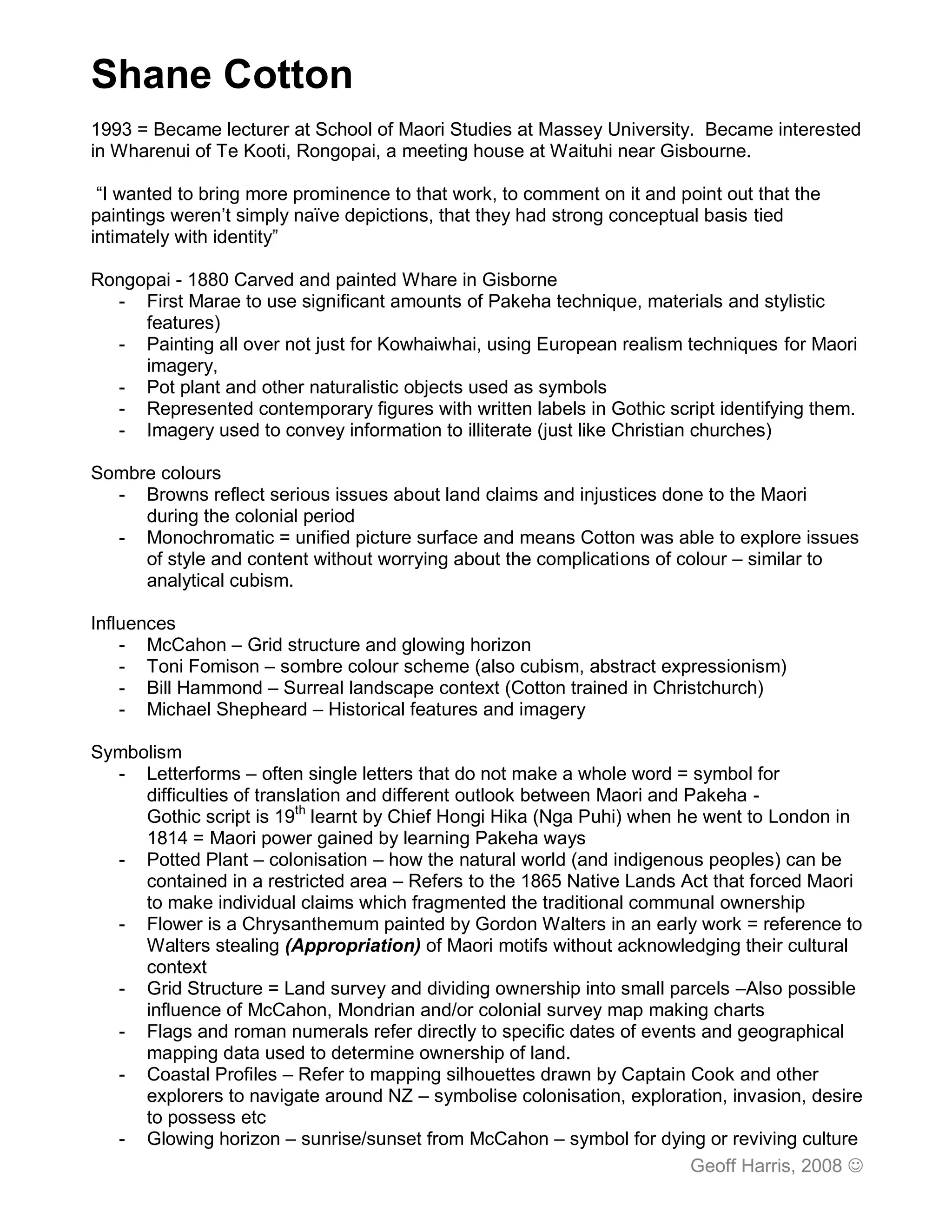 Shane Cotton
1993 = Became lecturer at School of Maori Studies at Massey University. Became interested
in Wharenui of Te Kooti, Rongopai, a meeting house at Waituhi near Gisbourne.

 “I wanted to bring more prominence to that work, to comment on it and point out that the
paintings weren’t simply naïve depictions, that they had strong conceptual basis tied
intimately with identity”

Rongopai - 1880 Carved and painted Whare in Gisborne
  - First Marae to use significant amounts of Pakeha technique, materials and stylistic
     features)
  - Painting all over not just for Kowhaiwhai, using European realism techniques for Maori
     imagery,
  - Pot plant and other naturalistic objects used as symbols
  - Represented contemporary figures with written labels in Gothic script identifying them.
  - Imagery used to convey information to illiterate (just like Christian churches)

Sombre colours
  - Browns reflect serious issues about land claims and injustices done to the Maori
     during the colonial period
  - Monochromatic = unified picture surface and means Cotton was able to explore issues
     of style and content without worrying about the complications of colour – similar to
     analytical cubism.

Influences
    - McCahon – Grid structure and glowing horizon
    - Toni Fomison – sombre colour scheme (also cubism, abstract expressionism)
    - Bill Hammond – Surreal landscape context (Cotton trained in Christchurch)
    - Michael Shepheard – Historical features and imagery

Symbolism
  - Letterforms – often single letters that do not make a whole word = symbol for
     difficulties of translation and different outlook between Maori and Pakeha -
     Gothic script is 19th learnt by Chief Hongi Hika (Nga Puhi) when he went to London in
     1814 = Maori power gained by learning Pakeha ways
  - Potted Plant – colonisation – how the natural world (and indigenous peoples) can be
     contained in a restricted area – Refers to the 1865 Native Lands Act that forced Maori
     to make individual claims which fragmented the traditional communal ownership
  - Flower is a Chrysanthemum painted by Gordon Walters in an early work = reference to
     Walters stealing (Appropriation) of Maori motifs without acknowledging their cultural
     context
  - Grid Structure = Land survey and dividing ownership into small parcels –Also possible
     influence of McCahon, Mondrian and/or colonial survey map making charts
  - Flags and roman numerals refer directly to specific dates of events and geographical
     mapping data used to determine ownership of land.
  - Coastal Profiles – Refer to mapping silhouettes drawn by Captain Cook and other
     explorers to navigate around NZ – symbolise colonisation, exploration, invasion, desire
     to possess etc
  - Glowing horizon – sunrise/sunset from McCahon – symbol for dying or reviving culture
                                                                          Geoff Harris, 2008 
 
