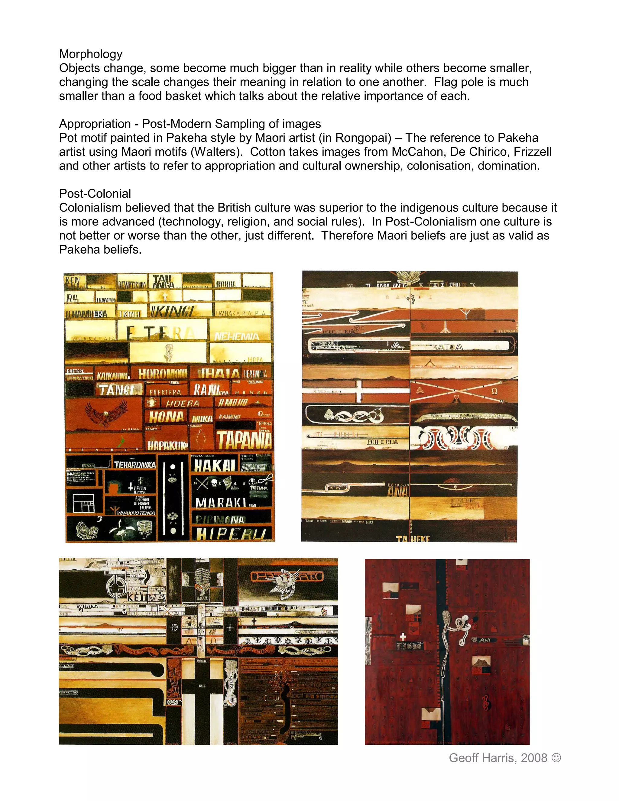 Morphology
Objects change, some become much bigger than in reality while others become smaller,
changing the scale changes their meaning in relation to one another. Flag pole is much
smaller than a food basket which talks about the relative importance of each.

Appropriation - Post-Modern Sampling of images
Pot motif painted in Pakeha style by Maori artist (in Rongopai) – The reference to Pakeha
artist using Maori motifs (Walters). Cotton takes images from McCahon, De Chirico, Frizzell
and other artists to refer to appropriation and cultural ownership, colonisation, domination.

Post-Colonial
Colonialism believed that the British culture was superior to the indigenous culture because it
is more advanced (technology, religion, and social rules). In Post-Colonialism one culture is
not better or worse than the other, just different. Therefore Maori beliefs are just as valid as
Pakeha beliefs.




                                                                           Geoff Harris, 2008 
 