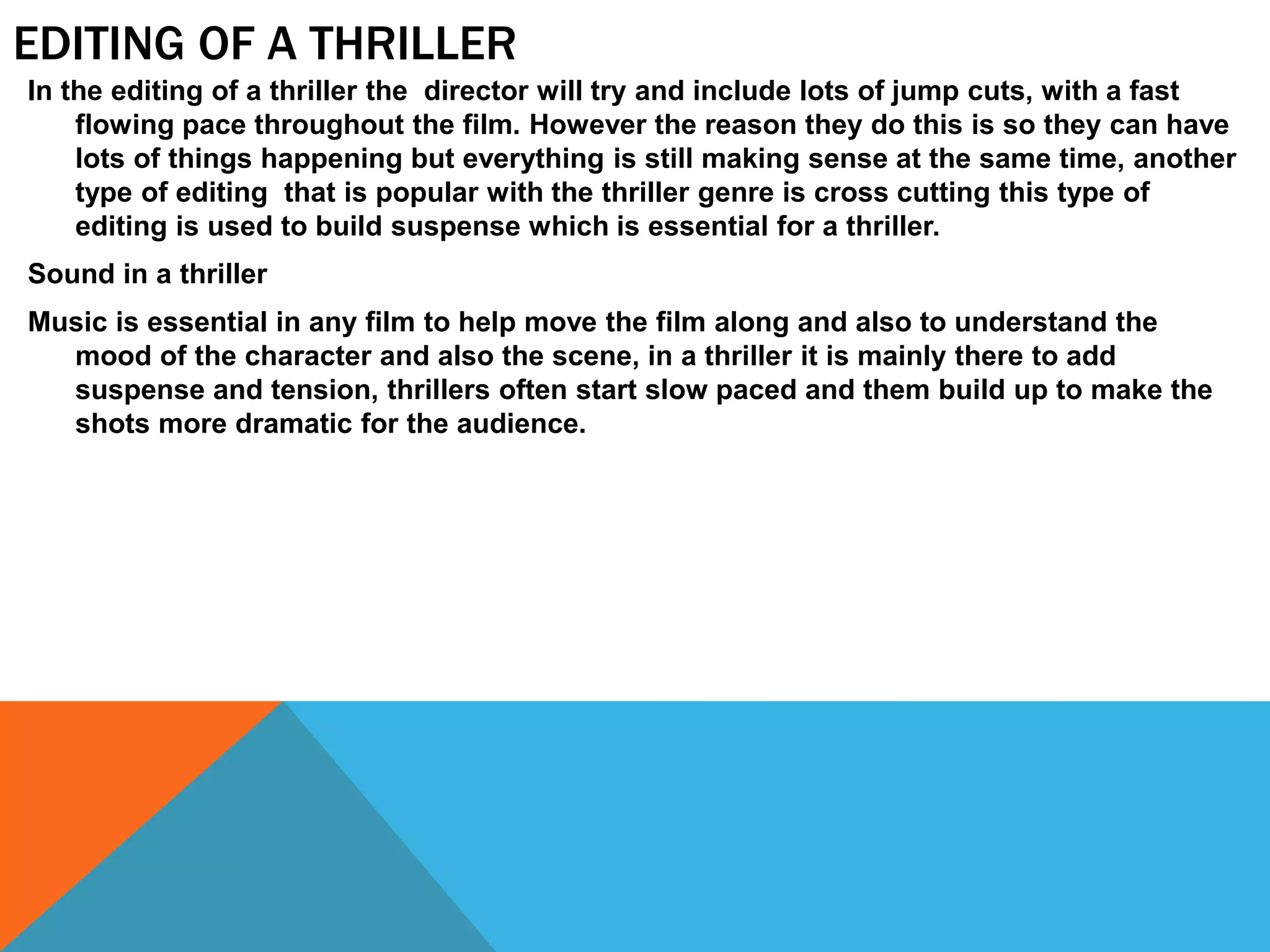 EDITING OF A THRILLER
In the editing of a thriller the director will try and include lots of jump cuts, with a fast
flowing pace throughout the film. However the reason they do this is so they can have
lots of things happening but everything is still making sense at the same time, another
type of editing that is popular with the thriller genre is cross cutting this type of
editing is used to build suspense which is essential for a thriller.
Sound in a thriller
Music is essential in any film to help move the film along and also to understand the
mood of the character and also the scene, in a thriller it is mainly there to add
suspense and tension, thrillers often start slow paced and them build up to make the
shots more dramatic for the audience.
 