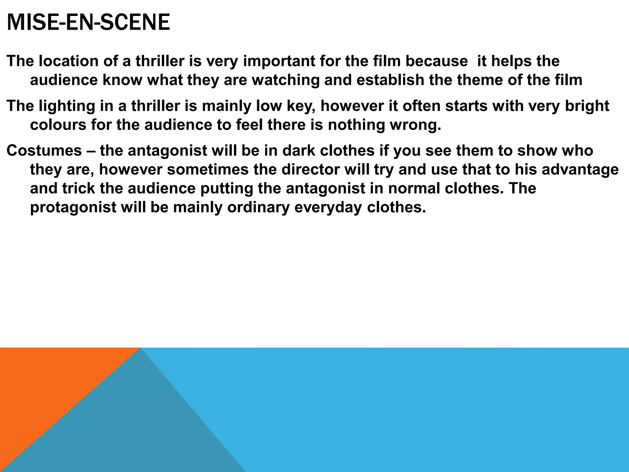 MISE-EN-SCENE
The location of a thriller is very important for the film because it helps the
audience know what they are watching and establish the theme of the film
The lighting in a thriller is mainly low key, however it often starts with very bright
colours for the audience to feel there is nothing wrong.
Costumes – the antagonist will be in dark clothes if you see them to show who
they are, however sometimes the director will try and use that to his advantage
and trick the audience putting the antagonist in normal clothes. The
protagonist will be mainly ordinary everyday clothes.
 