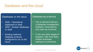 Copyright (C) 2016 451 Research LLC
5
Databases and the cloud
Databases on the cloud
• 2008 – Operational
databases on IaaS
• 2009 – Analytic databases
on IaaS
• Existing relational
database products
configured to run on the
cloud.
Database-as-a-service
• The on-demand delivery
of database management
software, consumed by
end users as a service.
• In the very early stages of
adoption, with most data-
related workloads
deployed on-premises.
 