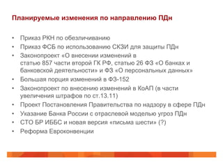 Планируемые изменения по направлению ПДн
•  Приказ РКН по обезличиванию
•  Приказ ФСБ по использованию СКЗИ для защиты ПДн
•  Законопроект «О внесении изменений в
статью 857 части второй ГК РФ, статью 26 ФЗ «О банках и
банковской деятельности» и ФЗ «О персональных данных»
•  Большая порция изменений в ФЗ-152
•  Законопроект по внесению изменений в КоАП (в части
увеличения штрафов по ст.13.11)
•  Проект Постановления Правительства по надзору в сфере ПДн
•  Указание Банка России с отраслевой моделью угроз ПДн
•  СТО БР ИББС и новая версия «письма шести» (?)
•  Реформа Евроконвенции
 
