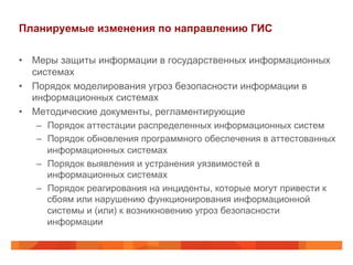 Планируемые изменения по направлению ГИС
•  Меры защиты информации в государственных информационных
системах
•  Порядок моделирования угроз безопасности информации в
информационных системах
•  Методические документы, регламентирующие
–  Порядок аттестации распределенных информационных систем
–  Порядок обновления программного обеспечения в аттестованных
информационных системах
–  Порядок выявления и устранения уязвимостей в
информационных системах
–  Порядок реагирования на инциденты, которые могут привести к
сбоям или нарушению функционирования информационной
системы и (или) к возникновению угроз безопасности
информации
 
