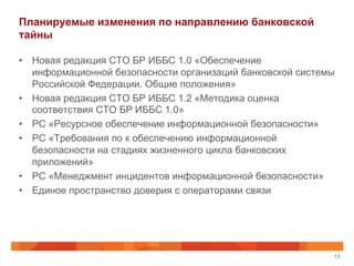 Планируемые изменения по направлению банковской
тайны
•  Новая редакция СТО БР ИББС 1.0 «Обеспечение
информационной безопасности организаций банковской системы
Российской Федерации. Общие положения»
•  Новая редакция СТО БР ИББС 1.2 «Методика оценка
соответствия СТО БР ИББС 1.0»
•  РС «Ресурсное обеспечение информационной безопасности»
•  РС «Требования по к обеспечению информационной
безопасности на стадиях жизненного цикла банковских
приложений»
•  РС «Менеджмент инцидентов информационной безопасности»
•  Единое пространство доверия с операторами связи
13
 