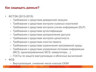 Как защищать данные?
•  ФСТЭК (2013-2015)
–  Требования к средствам доверенной загрузки
–  Требования к средствам контроля съемных носителей
–  Требования к средствам контроля утечек информации (DLP)
–  Требования к средствам аутентификации
–  Требования к средствам разграничения доступа
–  Требования к средствам контроля целостности
–  Требования к средствам очистки памяти
–  Требования к средствам ограничения программной среды
–  Требования к средствам управления потоками информации
(МСЭ, однонаправленные МСЭ, коммутаторы…)
–  ГОСТы по защите виртуализации и облачных вычислений
•  ФСБ
–  Виртуализация, снижение числа классов СКЗИ
 