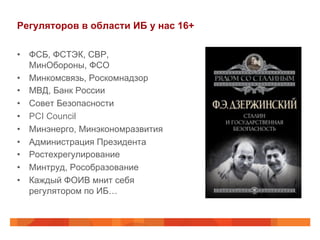 Регуляторов в области ИБ у нас 16+
•  ФСБ, ФСТЭК, СВР,
МинОбороны, ФСО
•  Минкомсвязь, Роскомнадзор
•  МВД, Банк России
•  Совет Безопасности
•  PCI Council
•  Минэнерго, Минэкономразвития
•  Администрация Президента
•  Ростехрегулирование
•  Минтруд, Рособразование
•  Каждый ФОИВ мнит себя
регулятором по ИБ…
 