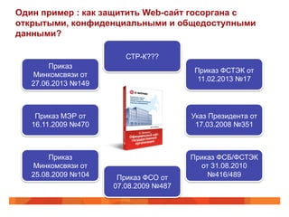 Один пример : как защитить Web-сайт госоргана с
открытыми, конфиденциальными и общедоступными
данными?
Приказ
Минкомсвязи от
27.06.2013 №149
Приказ
Минкомсвязи от
25.08.2009 №104
Приказ ФСТЭК от
11.02.2013 №17
Приказ ФСБ/ФСТЭК
от 31.08.2010
№416/489
Указ Президента от
17.03.2008 №351
Приказ МЭР от
16.11.2009 №470
Приказ ФСО от
07.08.2009 №487
СТР-К???
 