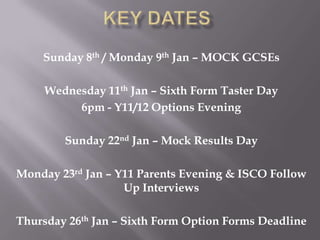 Sunday 8th / Monday 9th Jan – MOCK GCSEs

     Wednesday 11th Jan – Sixth Form Taster Day
          6pm - Y11/12 Options Evening

        Sunday 22nd Jan – Mock Results Day

Monday 23rd Jan – Y11 Parents Evening & ISCO Follow
                   Up Interviews

Thursday 26th Jan – Sixth Form Option Forms Deadline
 