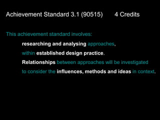 Achievement Standard 3.1 (90515)             4 Credits


This achievement standard involves:
      researching and analysing approaches,
      within established design practice.
      Relationships between approaches will be investigated
      to consider the influences, methods and ideas in context.
 