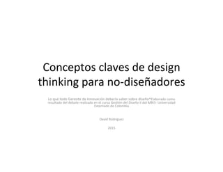 Conceptos	
  claves	
  de	
  design	
  
thinking	
  para	
  no-­‐diseñadores	
  
Lo	
  qué	
  todo	
  Gerente	
  de	
  Innovación	
  debería	
  saber	
  sobre	
  diseño*Elaborado	
  como	
  
resultado	
  del	
  debate	
  realizado	
  en	
  el	
  curso	
  GesBón	
  del	
  Diseño	
  II	
  del	
  MBI3-­‐	
  Universidad	
  
Externado	
  de	
  Colombia	
  
	
  
	
  
David	
  Rodriguez	
  
	
  
2015	
  
	
  
 