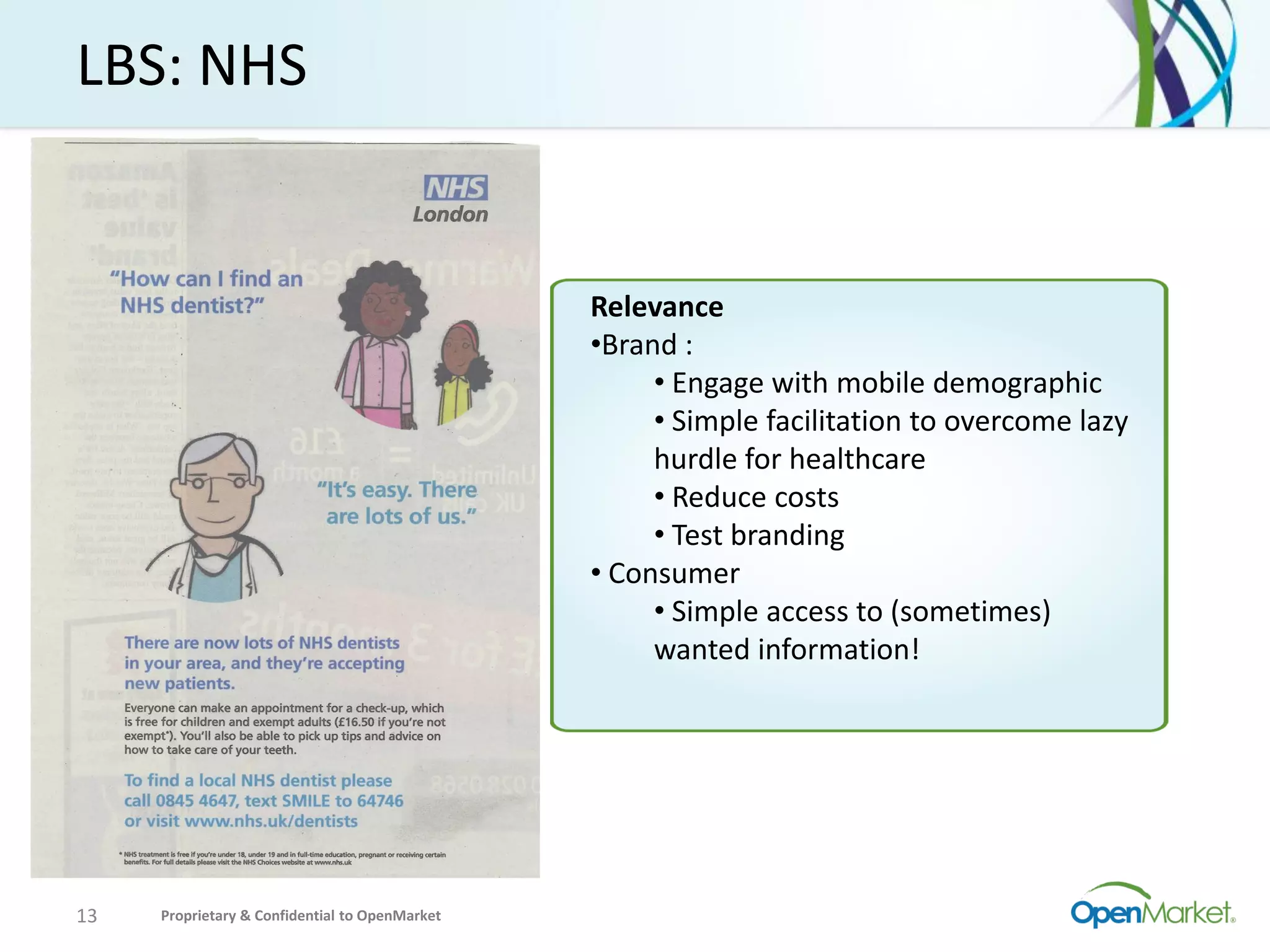 LBS: NHS


                                                Relevance
                                                •Brand :
                                                     • Engage with mobile demographic
                                                     • Simple facilitation to overcome lazy
                                                     hurdle for healthcare
                                                     • Reduce costs
                                                     • Test branding
                                                • Consumer
                                                     • Simple access to (sometimes)
                                                     wanted information!




13   Proprietary & Confidential to OpenMarket
 