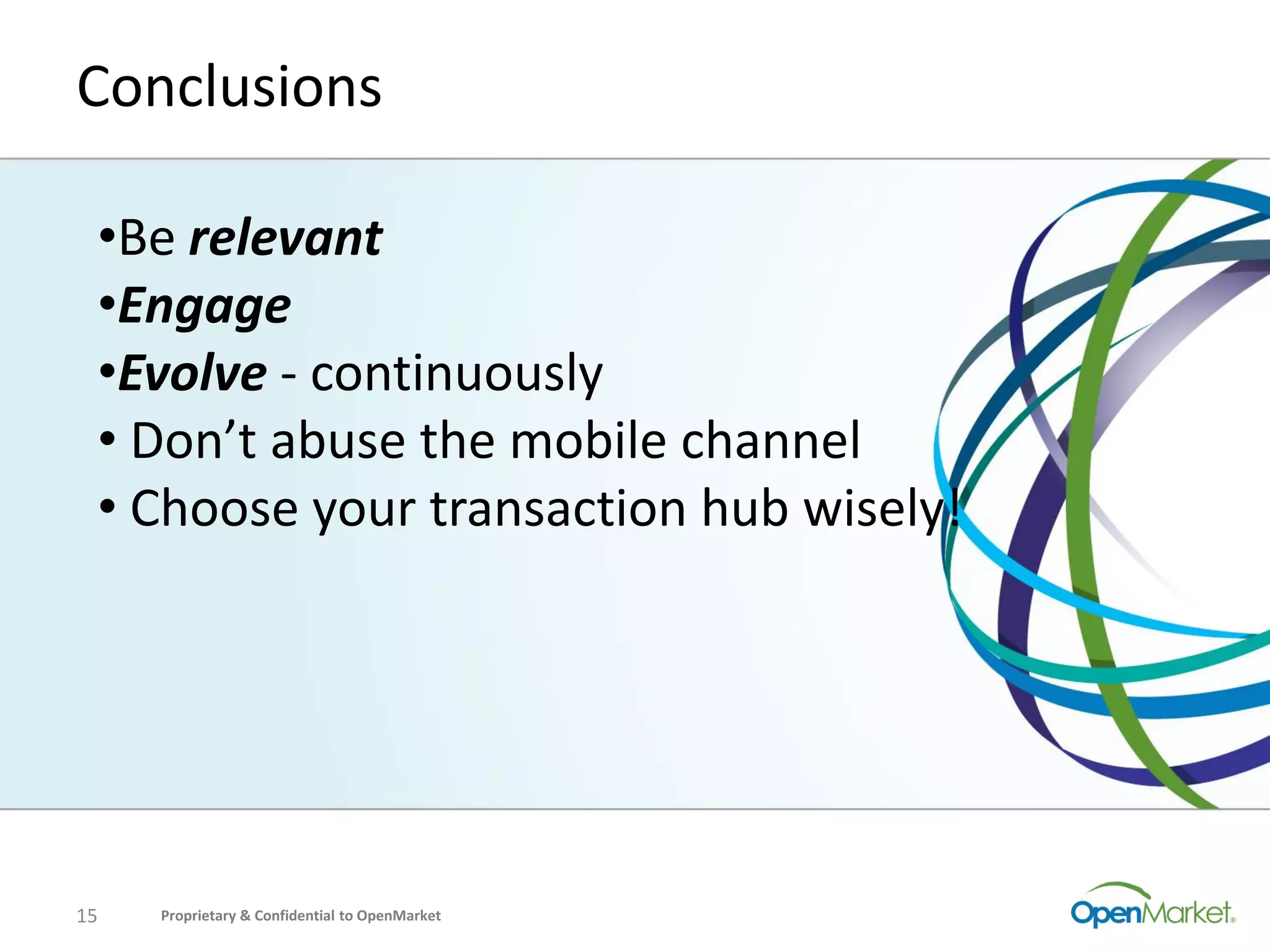 Conclusions

 •Be relevant
 •Engage
 •Evolve - continuously
 • Don’t abuse the mobile channel
 • Choose your transaction hub wisely!




15   Proprietary & Confidential to OpenMarket
 