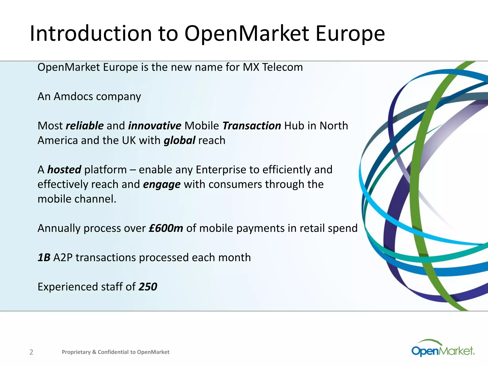 Introduction to OpenMarket Europe
    OpenMarket Europe is the new name for MX Telecom

    An Amdocs company

    Most reliable and innovative Mobile Transaction Hub in North
    America and the UK with global reach

    A hosted platform – enable any Enterprise to efficiently and
    effectively reach and engage with consumers through the
    mobile channel.

    Annually process over £600m of mobile payments in retail spend

    1B A2P transactions processed each month

    Experienced staff of 250




2       Proprietary & Confidential to OpenMarket
 