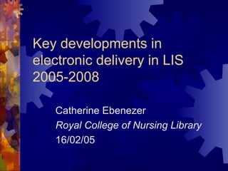 Key developments in
electronic delivery in LIS
2005-2008
Catherine Ebenezer
Royal College of Nursing Library
16/02/05
 