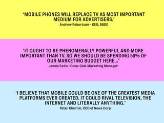 ‘MOBILE PHONES WILL REPLACE TV AS MOST IMPORTANT
               MEDIUM FOR ADVERTISERS.’
                   Andrew Robertson - CEO, BBDO




  ‘IT OUGHT TO BE PHENOMENALLY POWERFUL AND MORE
 IMPORTANT THAN TV. SO WE SHOULD BE SPENDING 50% OF
             OUR MARKETING BUDGET HERE…’
             James Eadie -Coca-Cola Marketing Manager




‘I BELIEVE THAT MOBILE COULD BE ONE OF THE GREATEST MEDIA
   PLATFORMS EVER CREATED. IT COULD RIVAL TELEVISION, THE
             INTERNET AND LITERALLY ANYTHING.’
                   Peter Chernin, COO of News Corp
 