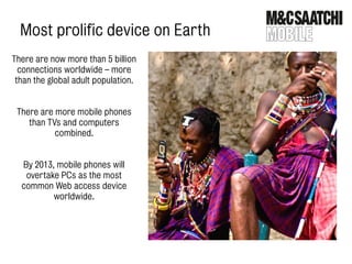 Most prolific device on Earth
There are now more than 5 billion
  connections worldwide – more
 than the global adult population.


 There are more mobile phones
    than TVs and computers
           combined.


  By 2013, mobile phones will
   overtake PCs as the most
  common Web access device
          worldwide.
 