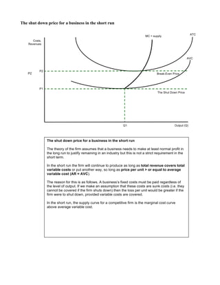 The shut down price for a business in the short run
Costs,
Revenues
Output (Q)
ATC
MC = supply
AVC
P1
The Shut Down Price
P2
Break-Even Price
Q1
The shut down price for a business in the short run
The theory of the firm assumes that a business needs to make at least normal profit in
the long run to justify remaining in an industry but this is not a strict requirement in the
short term.
In the short run the firm will continue to produce as long as total revenue covers total
variable costs or put another way, so long as price per unit > or equal to average
variable cost (AR = AVC).
The reason for this is as follows. A business’s fixed costs must be paid regardless of
the level of output. If we make an assumption that these costs are sunk costs (i.e. they
cannot be covered if the firm shuts down) then the loss per unit would be greater if the
firm were to shut down, provided variable costs are covered.
In the short run, the supply curve for a competitive firm is the marginal cost curve
above average variable cost.
P2
 