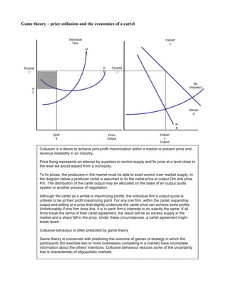 Game theory – price collusion and the economics of a cartel
Individual
Firm
Industr
y
Firms
Output
MC
(industry)
Deman
d
M
R
P(cartel
)
M
C
A
C
Quot
a
Industr
y
Output
P(cartel
)
A
C
Collusion is a desire to achieve joint-profit maximization within a market or prevent price and
revenue instability in an industry.
Price fixing represents an attempt by suppliers to control supply and fix price at a level close to
the level we would expect from a monopoly.
To fix prices, the producers in the market must be able to exert control over market supply. In
the diagram below a producer cartel is assumed to fix the cartel price at output Qm and price
Pm. The distribution of the cartel output may be allocated on the basis of an output quota
system or another process of negotiation.
Although the cartel as a whole is maximizing profits, the individual firm’s output quota is
unlikely to be at their profit maximizing point. For any one firm, within the cartel, expanding
output and selling at a price that slightly undercuts the cartel price can achieve extra profits.
Unfortunately if one firm does this, it is in each firm’s interests to do exactly the same. If all
firms break the terms of their cartel agreement, the result will be an excess supply in the
market and a sharp fall in the price. Under these circumstances, a cartel agreement might
break down.
Collusive behaviour is often predicted by game theory
Game theory is concerned with predicting the outcome of games of strategy in which the
participants (for example two or more businesses competing in a market) have incomplete
information about the others' intentions. Collusive behaviour reduces some of the uncertainty
that is characteristic of oligopolistic markets.
 