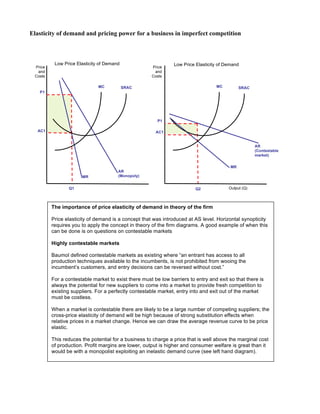 Elasticity of demand and pricing power for a business in imperfect competition
Price
and
Costs
Output (Q)
SRAC
AR
(Monopoly)MR
MC
Q1
P1
AC1
Low Price Elasticity of Demand
SRAC
MR
MC
P1
AC1
Q2
Price
and
Costs
Low Price Elasticity of Demand
AR
(Contestable
market)
The importance of price elasticity of demand in theory of the firm
Price elasticity of demand is a concept that was introduced at AS level. Horizontal synopticity
requires you to apply the concept in theory of the firm diagrams. A good example of when this
can be done is on questions on contestable markets
Highly contestable markets
Baumol defined contestable markets as existing where “an entrant has access to all
production techniques available to the incumbents, is not prohibited from wooing the
incumbent’s customers, and entry decisions can be reversed without cost.”
For a contestable market to exist there must be low barriers to entry and exit so that there is
always the potential for new suppliers to come into a market to provide fresh competition to
existing suppliers. For a perfectly contestable market, entry into and exit out of the market
must be costless.
When a market is contestable there are likely to be a large number of competing suppliers; the
cross-price elasticity of demand will be high because of strong substitution effects when
relative prices in a market change. Hence we can draw the average revenue curve to be price
elastic.
This reduces the potential for a business to charge a price that is well above the marginal cost
of production. Profit margins are lower, output is higher and consumer welfare is great than it
would be with a monopolist exploiting an inelastic demand curve (see left hand diagram).
 