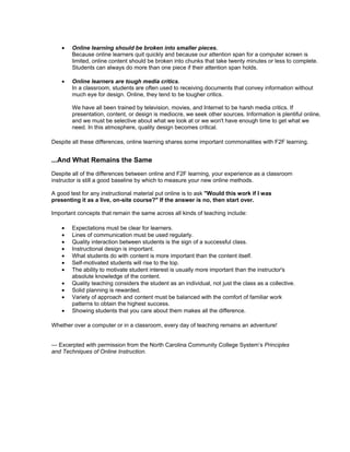 • Online learning should be broken into smaller pieces.
Because online learners quit quickly and because our attention span for a computer screen is
limited, online content should be broken into chunks that take twenty minutes or less to complete.
Students can always do more than one piece if their attention span holds.
• Online learners are tough media critics.
In a classroom, students are often used to receiving documents that convey information without
much eye for design. Online, they tend to be tougher critics.
We have all been trained by television, movies, and Internet to be harsh media critics. If
presentation, content, or design is mediocre, we seek other sources. Information is plentiful online,
and we must be selective about what we look at or we won't have enough time to get what we
need. In this atmosphere, quality design becomes critical.
Despite all these differences, online learning shares some important commonalities with F2F learning.
...And What Remains the Same
Despite all of the differences between online and F2F learning, your experience as a classroom
instructor is still a good baseline by which to measure your new online methods.
A good test for any instructional material put online is to ask "Would this work if I was
presenting it as a live, on-site course?" If the answer is no, then start over.
Important concepts that remain the same across all kinds of teaching include:
• Expectations must be clear for learners.
• Lines of communication must be used regularly.
• Quality interaction between students is the sign of a successful class.
• Instructional design is important.
• What students do with content is more important than the content itself.
• Self-motivated students will rise to the top.
• The ability to motivate student interest is usually more important than the instructor's
absolute knowledge of the content.
• Quality teaching considers the student as an individual, not just the class as a collective.
• Solid planning is rewarded.
• Variety of approach and content must be balanced with the comfort of familiar work
patterns to obtain the highest success.
• Showing students that you care about them makes all the difference.
Whether over a computer or in a classroom, every day of teaching remains an adventure!
— Excerpted with permission from the North Carolina Community College System’s Principles
and Techniques of Online Instruction.
 