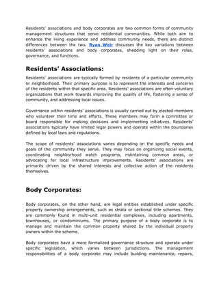 Residents’ associations and body corporates are two common forms of community
management structures that serve residential communities. While both aim to
enhance the living experience and address community needs, there are distinct
differences between the two. Ryan Weir discusses the key variations between
residents’ associations and body corporates, shedding light on their roles,
governance, and functions.
Residents’ Associations:
Residents’ associations are typically formed by residents of a particular community
or neighborhood. Their primary purpose is to represent the interests and concerns
of the residents within that specific area. Residents’ associations are often voluntary
organizations that work towards improving the quality of life, fostering a sense of
community, and addressing local issues.
Governance within residents’ associations is usually carried out by elected members
who volunteer their time and efforts. These members may form a committee or
board responsible for making decisions and implementing initiatives. Residents’
associations typically have limited legal powers and operate within the boundaries
defined by local laws and regulations.
The scope of residents’ associations varies depending on the specific needs and
goals of the community they serve. They may focus on organizing social events,
coordinating neighborhood watch programs, maintaining common areas, or
advocating for local infrastructure improvements. Residents’ associations are
primarily driven by the shared interests and collective action of the residents
themselves.
Body Corporates:
Body corporates, on the other hand, are legal entities established under specific
property ownership arrangements, such as strata or sectional title schemes. They
are commonly found in multi-unit residential complexes, including apartments,
townhouses, or condominiums. The primary purpose of a body corporate is to
manage and maintain the common property shared by the individual property
owners within the scheme.
Body corporates have a more formalized governance structure and operate under
specific legislation, which varies between jurisdictions. The management
responsibilities of a body corporate may include building maintenance, repairs,
 