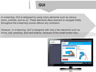 GUI
In e-learning, GUI is designed by using many elements such as menus,
icons, controls, and so on. These elements allow learners to navigate freely
throughout the e-learning course without any confusion.
However, in m-learning, GUI is designed with only a few elements such as
home, exit, previous, and next buttons, because of the small screen size.
 