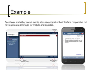 Example
Facebook and other social media sites do not make the interface responsive but
have separate interface for mobile and desktop.
 